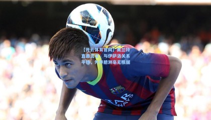 【开云体育官网】莫兰特直面流言，与伊萨洛关系平稳，外界臆测毫无根据