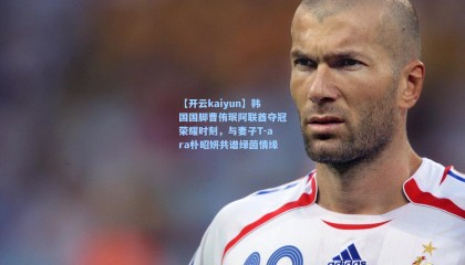 【开云kaiyun】韩国国脚曹侑珉阿联酋夺冠荣耀时刻，与妻子T-ara朴昭妍共谱绿茵情缘