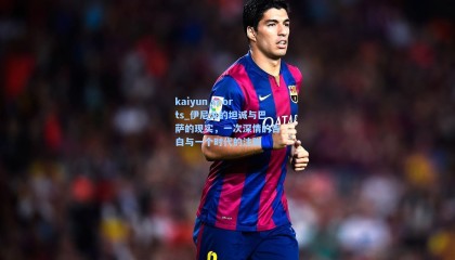 kaiyun sports_伊尼戈的坦诚与巴萨的现实，一次深情的告白与一个时代的注脚