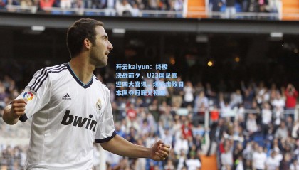 开云kaiyun：终极决战前夕，U23国足喜迎四大喜讯，爆冷击败日本队夺冠曙光初现
