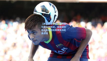 【开云体育平台】莱万特与埃尔切对决，深度剖析比分背后的攻防博弈与比赛进程