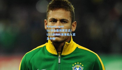 kaiyun sports|沙尘暴突袭吉达！U23亚洲杯赛事陷入紧急中断