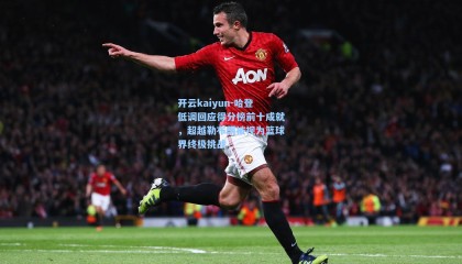 开云kaiyun-哈登低调回应得分榜前十成就，超越勒布朗被视为篮球界终极挑战