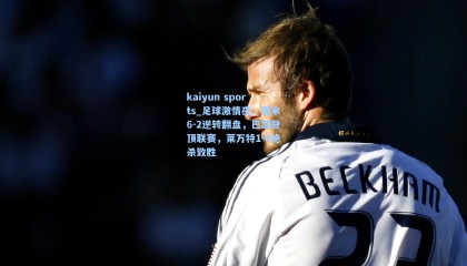 kaiyun sports_足球激情夜，国米6-2逆转翻盘，巴黎登顶联赛，莱万特1-0绝杀致胜