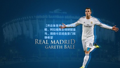 【开云体育平台】西甲前瞻，阿拉维斯主场硬撼皇马，保级斗志迎击豪门反弹希望