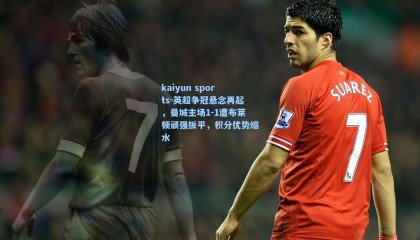 kaiyun sports-英超争冠悬念再起，曼城主场1-1遭布莱顿顽强扳平，积分优势缩水