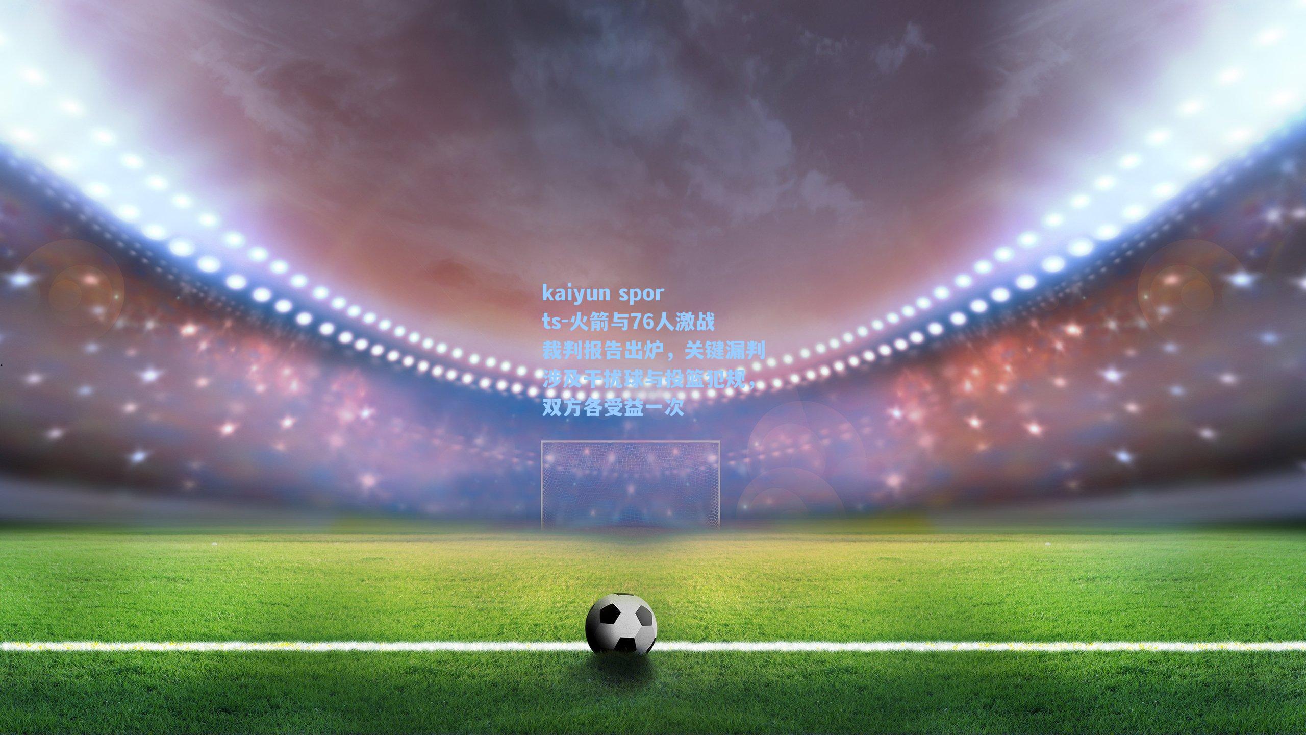 火箭与76人激战裁判报告出炉，关键漏判涉及干扰球与投篮犯规，双方各受益一次