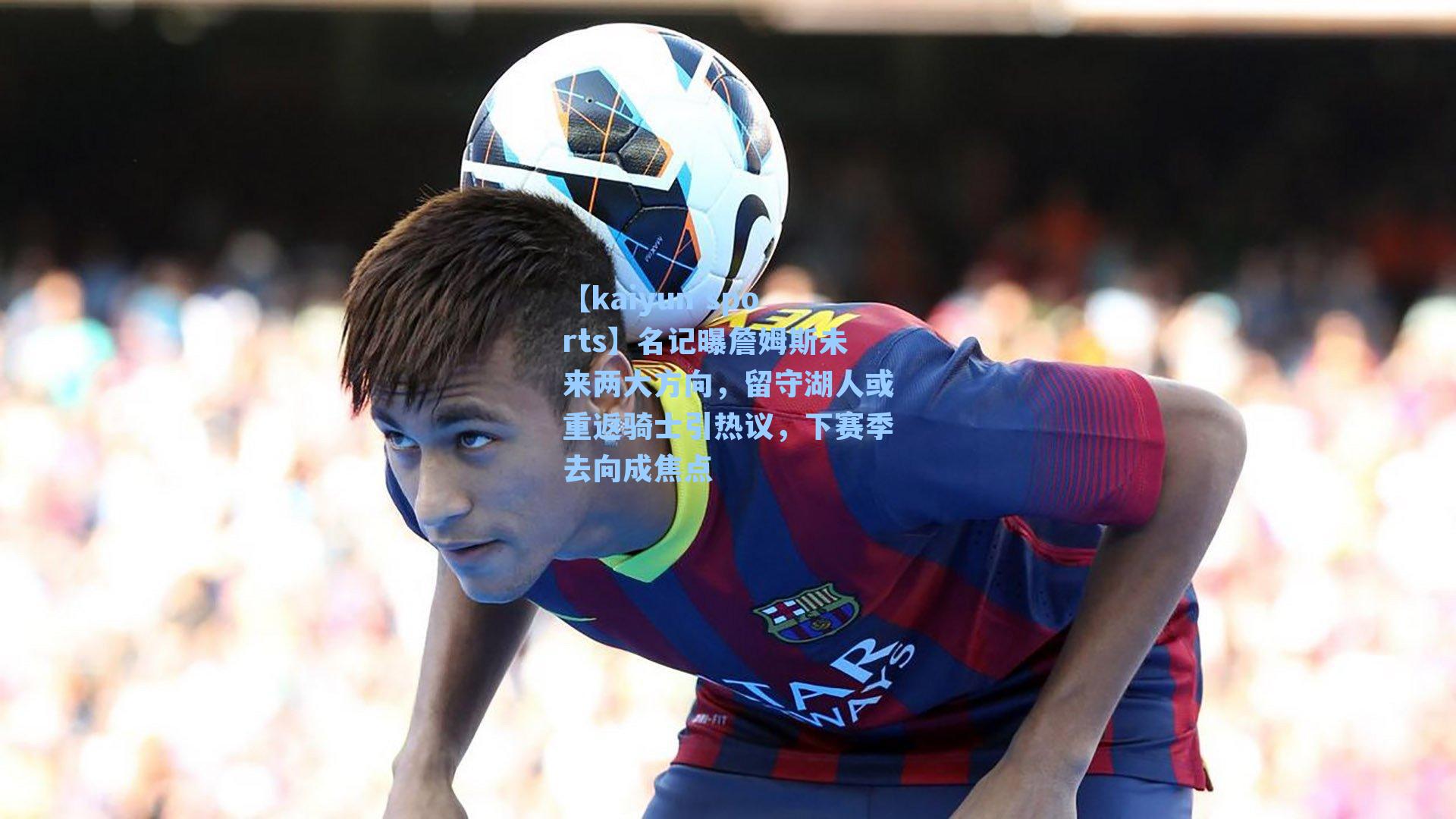 名记曝詹姆斯未来两大方向,留守湖人或重返骑士引热议,下赛季去向成焦点